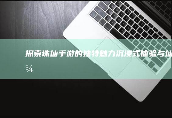 探索《诛仙手游》的独特魅力：沉浸式体验与仙侠美学